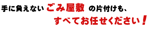 手に負えないごみ屋敷の片付けも、すべてお任せください！